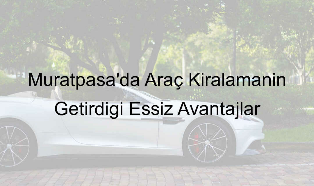 Muratpaşa’da Araç Kiralamanın Getirdiği Eşsiz Avantajlar